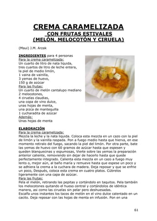 CREMA CARAMELIZADA
             CON FRUTAS ESTIVALES
         (MELÓN, MELOCOTÓN Y CIRUELA)
(Maui) J.M. Arzak

INGREDIENTES para 4 personas
Para la crema caramelizada:
Un cuarto de litro de nata liquida,
tres cuartos de litro de leche entera,
la piel de medio limón,
1 vaina de vainilla,
3 yemas de huevo,
150 g de azúcar
Para las frutas:
Un cuarto de melón cantalupo mediano
2 melocotones,
4 ciruelas claudias,
una copa de vino dulce,
unas hojas de menta,
una pizca de mantequilla
1 cucharadita de azúcar
Además:
Unas hojas de menta

ELABORACIÓN
Para la crema caramelizada:
Mezcla la leche y la nata liquida. Coloca esta mezcla en un cazo con la piel
de limón y la vainilla raspada. Pon a fuego medio hasta que hierva, en ese
momento retiralo del fuego, sacando la piel del limón. Por otra parte, bate
las yemas de huevo con 60 gramos de azúcar hasta que espesen y
queden blanquecinas y espumosas, Vierte sobre las yemas la preparación
anterior caliente, removiendo sin dejar de hacerlo hasta que quede
perfectamente integrado. Calienta esta mezcla en un cazo a fuego muy
lento o, mejor aún, al baño maría y remueve hasta que espese un poco y
se adhiera la crema a la cuchara de madera. Deja reposar y que se enfrie
un poco, Después, coloca esta crema en cuatro platos. Cúbrelos
ligeramente con una capa de azúcar.
Para las frutas:
Pela el melón, retirando las pepitas y cortándolo en taquitos. Pela también
los melocotones quitando el hueso central y cortándolos de idéntica
manera, asi como las ciruelas sin pelar pero deshuesadas.
Escalfa unos instantes los tacos de melón en el vino dulce calentado en un
cacito. Deja reposar con las hojas de menta en infusión. Pon en una


                                                                         61
 