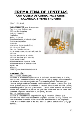 CREMA FINA DE LENTEJAS
        CON QUESO DE CABRA, FOIE GRAS,
          CALABAZA Y YEMA TRUFADA
(Maui) J.M. Arzak

INGREDIENTES para 4 personas:
Para la crema de lentejas:
200 grs. De lentejas
1 pimiento verde
2 cebollas
4 dientes de ajo
6 cucharadas de aceite de oliva
2 patatas pequeñas
1 puerro
una punta de jamón Ibérico
1 L. de agua y sal
Para los complementos:
Un trozo de queso de cabra fresco de
150 grs.
150 grs. De calabaza pelada
150 grs. De foie gras mi-cuit
2 yemas de huevo
4 cucharadas de jugo de trufa
3 cucharadas de aceite de oliva
agua y sal
Además:
Unas hojitas de tomillo limonero

ELABORACIÓN:
Para la crema de lentejas:
Sofríe en el aceite correspondiente, el pimiento, las cebollas y el puerro,
todo picado. Añade los dientes de ajo con su piel y agrega posteriormente
las lentejas, que se rehogarán con la punta del jamón. Vierte el agua
caliente y deja cocer lentamente, removiendo de vez en cuando para que
no se queden pegadas al fondo de la cazuela. Al cuarto de hora de cociión,
añade las patatas peladas y troceadas. Cuando estén blandas las lentejas,
tritura todo, retirando la piel de los ajos y se cuela todo por un chino fino
(también se puede hacer con el pasapuré). Sazona.
Para los complementos:
Escalda la calabaza unos segundos en agua hirviendo con sal, que
previamente habremos troceado en taquitos. Escúrrela bien y saltéala con
una cucharada de aceite. Cosrta el queso de cabra fresco en pequeños
tacos. Haz lo mismo con el mi-cuit. Bate las yemas con el aceite y el jugo
de trufa.


                                                                          63
 