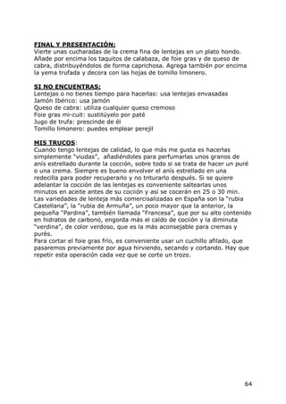 FINAL Y PRESENTACIÓN:
Vierte unas cucharadas de la crema fina de lentejas en un plato hondo.
Añade por encima los taquitos de calabaza, de foie gras y de queso de
cabra, distribuyéndolos de forma caprichosa. Agrega también por encima
la yema trufada y decora con las hojas de tomillo limonero.

SI NO ENCUENTRAS:
Lentejas o no tienes tiempo para hacerlas: usa lentejas envasadas
Jamón Ibérico: usa jamón
Queso de cabra: utiliza cualquier queso cremoso
Foie gras mi-cuit: sustitúyelo por paté
Jugo de trufa: prescinde de él
Tomillo limonero: puedes emplear perejil

MIS TRUCOS:
Cuando tengo lentejas de calidad, lo que más me gusta es hacerlas
simplemente “viudas”, añadiéndoles para perfumarlas unos granos de
anís estrellado durante la cocción, sobre todo si se trata de hacer un puré
o una crema. Siempre es bueno envolver el anís estrellado en una
redecilla para poder recuperarlo y no triturarlo después. Si se quiere
adelantar la cocción de las lentejas es conveniente saltearlas unos
minutos en aceite antes de su cociión y así se cocerán en 25 o 30 min.
Las variedades de lenteja más comercisalizadas en España son la “rubia
Castellana”, la “rubia de Armuña”, un poco mayor que la anterior, la
pequeña “Pardina”, también llamada “Francesa”, que por su alto contenido
en hidratos de carbono, engorda más el caldo de cociión y la diminuta
“verdina”, de color verdoso, que es la más aconsejable para cremas y
purés.
Para cortar el foie gras frío, es conveniente usar un cuchillo afilado, que
pasaremos previamente por agua hirviendo, secando y cortando. Hay que
repetir esta operación cada vez que se corte un trozo.




                                                                        64
 