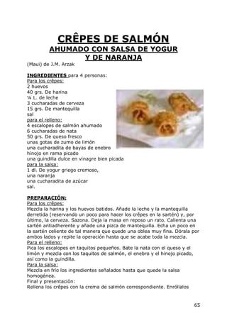 CRÊPES DE SALMÓN
         AHUMADO CON SALSA DE YOGUR
               Y DE NARANJA
(Maui) de J.M. Arzak

INGREDIENTES para 4 personas:
Para los crêpes:
2 huevos
40 grs. De harina
¼ L. de leche
3 cucharadas de cerveza
15 grs. De mantequilla
sal
para el relleno:
4 escalopes de salmón ahumado
6 cucharadas de nata
50 grs. De queso fresco
unas gotas de zumo de limón
una cucharadita de bayas de enebro
hinojo en rama picado
una guindilla dulce en vinagre bien picada
para la salsa:
1 dl. De yogur griego cremoso,
una naranja
una cucharadita de azúcar
sal.

PREPARACIÓN:
Para los crêpes:
Mezcla la harina y los huevos batidos. Añade la leche y la mantequilla
derretida (reservando un poco para hacer los crêpes en la sartén) y, por
último, la cerveza. Sazona. Deja la masa en reposo un rato. Calienta una
sartén antiadherente y añade una pizca de mantequilla. Echa un poco en
la sartén celiente de tal manera que quede una oblea muy fina. Dórala por
ambos lados y repite la operación hasta que se acabe toda la mezcla.
Para el relleno:
Pica los escalopes en taquitos pequeños. Bate la nata con el queso y el
limón y mezcla con los taquitos de salmón, el enebro y el hinojo picado,
así como la guindilla.
Para la salsa:
Mezcla en frío los ingredientes señalados hasta que quede la salsa
homogénea.
Final y presentación:
Rellena los crêpes con la crema de salmón correspondiente. Enróllalos


                                                                      65
 