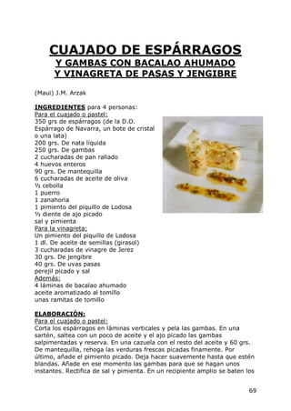 CUAJADO DE ESPÁRRAGOS
      Y GAMBAS CON BACALAO AHUMADO
      Y VINAGRETA DE PASAS Y JENGIBRE

(Maui) J.M. Arzak

INGREDIENTES para 4 personas:
Para el cuajado o pastel:
350 grs de espárragos (de la D.O.
Espárrago de Navarra, un bote de cristal
o una lata)
200 grs. De nata líquida
250 grs. De gambas
2 cucharadas de pan rallado
4 huevos enteros
90 grs. De mantequilla
6 cucharadas de aceite de oliva
½ cebolla
1 puerro
1 zanahoria
1 pimiento del piquillo de Lodosa
½ diente de ajo picado
sal y pimienta
Para la vinagreta:
Un pimiento del piquillo de Lodosa
1 dl. De aceite de semillas (girasol)
3 cucharadas de vinagre de Jerez
30 grs. De jengibre
40 grs. De uvas pasas
perejil picado y sal
Además:
4 láminas de bacalao ahumado
aceite aromatizado al tomillo
unas ramitas de tomillo

ELABORACIÓN:
Para el cuajado o pastel:
Corta los espárragos en láminas verticales y pela las gambas. En una
sartén, saltea con un poco de aceite y el ajo picado las gambas
salpimentadas y reserva. En una cazuela con el resto del aceite y 60 grs.
De mantequilla, rehoga las verduras frescas picadas finamente. Por
último, añade el pimiento picado. Deja hacer suavemente hasta que estén
blandas. Añade en ese momento las gambas para que se hagan unos
instantes. Rectifica de sal y pimienta. En un recipiente amplio se baten los


                                                                          69
 