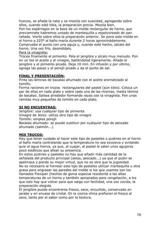 huevos, se añade la nata y se mezcla con suavidad, agregando sobre
ellos, cuando esté tibia, la preparación previa. Mezcla bien.
Pon los espárragos en la base de un molde rectangular de horno, que
previamnete habremos untado de mantequilla y espolvoreado de pan
rallado. Vierte sobre ellos la preparación anterior. Se pone este molde en
el horno a 225º al baño maría durante 2 horas aproximádamente.
Comprueba el punto con una aguja y, cuando esté hecho, sácalo del
horno. Una vez frío, desmóldalo.
Para la vinagreta:
Trocea finamente el pimiento. Pela el jengibre y pícalo muy menudo. Pon
en un bol el aceite y el vinagre, batiéndolod ligeramente. Añade el
jengibre y el pimiento picado. Deja 10 min. En infusión y por último,
agrega las pasas y el perejil picado y da el punto de sal.

FINAL Y PRESENTACIÓN:
Pinta las láminas de bacalao ahumado con el aceite aromatizado al
tomillo.
Forma raciones en trozos rectangulares del pastel (aún tibio). Coloca un
par de ellas en cada plato y sobre cada una de las mismas, media lámina
de bacalao. Salsea alrededor formando rayas con la vinagreta. Pon unas
ramitas muy pequeñas de tomillo en cada plato.

SI NO ENCUENTRAS:
Jengibre: usa cualquier tipo de pimienta
Vinagre de Jerez: utiliza otro tipo de vinagre
Tomillo: emplea perejil
Bacalao ahumado: se puede sustituir por cualquier tipo de pescado
ahumado (salmón...)

MIS TRUCOS:
Hay que tener cuidado al hacer este tipo de pasteles o pudines en el horno
al baño maría controlando que la temperatura no sea excesiva y evitando
quie el agua hierva, ya que, al cuajar, al pastel le salen unos agujeros
poco estéticos que afean su presencia.
En estos púdines y pasteles no hay que añadir más cantidad de la
señalada del producto principal (setas, pescado...) ya que el pudin se
apelmaza y pierde su mejor virtud, que no es otra que la jugosidad.
No es necesario al hornear este tipo de pasteles utilizar mantequilla u otra
grasa para engrasar las paredes del molde si los que usamos son los
llamados Flexipan (hechos de goma especial resistente a las altas
temperaturas de un horno y también apropiados para congelación, a los
que solo hay que volcar para que salga con facilidad, una vez cocida, la
preparación elegida.
El jengibre puede encontrarse fresco, seco, encurtido, conservado en
jarabe y en envase de cristal. En la cocina china prefieren el fresco al
seco, tanto por el sabor como por la textura.




                                                                         70
 