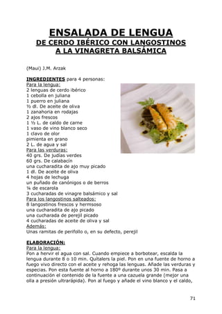 ENSALADA DE LENGUA
    DE CERDO IBÉRICO CON LANGOSTINOS
        A LA VINAGRETA BALSÁMICA

(Maui) J.M. Arzak

INGREDIENTES para 4 personas:
Para la lengua:
2 lenguas de cerdo ibérico
1 cebolla en juliana
1 puerro en juliana
½ dl. De aceite de oliva
1 zanahoria en rodajas
2 ajos frescos
1 ½ L. de caldo de carne
1 vaso de vino blanco seco
1 clavo de olor
pimienta en grano
2 L. de agua y sal
Para las verduras:
40 grs. De judías verdes
60 grs. De calabacín
una cucharadita de ajo muy picado
1 dl. De aceite de oliva
4 hojas de lechuga
un puñado de canónigos o de berros
¼ de escarola
3 cucharadas de vinagre balsámico y sal
Para los langostinos salteados:
8 langostinos frescos y hermsoso
una cucharadita de ajo picado
una cucharada de perejil picado
4 cucharadas de aceite de oliva y sal
Además:
Unas ramitas de perifollo o, en su defecto, perejil

ELABORACIÓN:
Para la lengua:
Pon a hervir el agua con sal. Cuando empiece a borbotear, escalda la
lengua durante 8 o 10 min. Quítalers la piel. Pon en una fuente de horno a
fuego vivo directo con el aceite y rehoga las lenguas. Añade las verduras y
especias. Pon esta fuente al horno a 180º durante unos 30 min. Pasa a
continuación el contenido de la fuente a una cazuela grande (mejor una
olla a presión ultrarápida). Pon al fuego y añade el vino blanco y el caldo,


                                                                         71
 