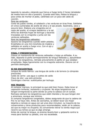 tapando la cazuela y dejando que hierva a fuego lento 2 horas (alrededor
de media hora en olla a presión). Cuando esté tibia, filetea la lengua y
poco antes de montar el plato, caliéntala con un poco del caldo de
cocción.
Para las verduras:
Corta las judías verdes, el calabacín y las verduras en tiras finas. Saltéalos
en cinco cucharadas de aceite de oliva y el ajo picado. Sazónalos, saca y
escurre bien. Elabora una vinagreta con el
resto del aceite, el vinagre balsámico y la sal.
Aliña las distintas hojas de lechuga y escarola
troceadas con la vinagreta y junta con las
verduras salteadas.
Para los langostinos salteados:
Sazona los langostinos cuando estén pelados.
Ensártalos en una mini brocheta de madera y
saltéalos en aceite a fuego vivo. Con el ajo y
perejil correspondiente.

FINAL Y PRESENTACIÓN:
Coloca un montoncito de verduras salteadas y hojas ya aliñadas. A su
lado, deposita la parte correspondiente de lengua fileteada y, apoyándose
en ella, los langostinos, retirado previamente el palillo en que estaban
ensartados. Napa ligeramente con la vinagreta sobrante. Decora con el
perifollo deshojado.

SI NO ENCUENTRAS:
Lengua de cerdo ibérico: usa lengua de cerdo o de ternera (o cómprala
precocida)
Caldo de carne: usa agua o cubitos de caldo
Clavo de olor: usa solo pimienta
Canónigos o berros: sustitúyelos por lechuga.

MIS TRUCOS:
Al comprar marisco, lo principal es que esté bien fresco. Debe tener el
caparazón brillante, resistente y crujiente. No elijas langostinos que
tengan ennegrecida la parte donde se junta la cabeza con el cuerpo.
Rechaza siempre los langostinos que estén blandos y los que tengan olor
a amoniaco, aunque sea mínimo.
Si compras langostinos congelados, debes asegurarte de que la cadena de
frío no se haya roto. Antes de cocinarlos, se deben lavar (es mejor
dejarlos a remojo en agua con sal unos diez minutos). La mayoría de los
conservantes y otros productos poco recomendables, están en la cabeza,
así que es mejor no chuparla. Es conveniente retirar la venilla negra que
recorre sus lomos ya que es algo amarga.
Antes de cocinar la lengua, es preciso lavarla bien y golpearla contra la
mesa para facilitar su pelado, una vez escaldada.




                                                                           72
 