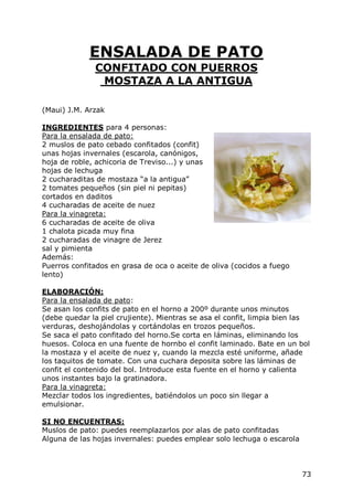 ENSALADA DE PATO
              CONFITADO CON PUERROS
               MOSTAZA A LA ANTIGUA

(Maui) J.M. Arzak

INGREDIENTES para 4 personas:
Para la ensalada de pato:
2 muslos de pato cebado confitados (confit)
unas hojas invernales (escarola, canónigos,
hoja de roble, achicoria de Treviso...) y unas
hojas de lechuga
2 cucharaditas de mostaza “a la antigua”
2 tomates pequeños (sin piel ni pepitas)
cortados en daditos
4 cucharadas de aceite de nuez
Para la vinagreta:
6 cucharadas de aceite de oliva
1 chalota picada muy fina
2 cucharadas de vinagre de Jerez
sal y pimienta
Además:
Puerros confitados en grasa de oca o aceite de oliva (cocidos a fuego
lento)

ELABORACIÓN:
Para la ensalada de pato:
Se asan los confits de pato en el horno a 200º durante unos minutos
(debe quedar la piel crujiente). Mientras se asa el confit, limpia bien las
verduras, deshojándolas y cortándolas en trozos pequeños.
Se saca el pato confitado del horno.Se corta en láminas, eliminando los
huesos. Coloca en una fuente de hornbo el confit laminado. Bate en un bol
la mostaza y el aceite de nuez y, cuando la mezcla esté uniforme, añade
los taquitos de tomate. Con una cuchara deposita sobre las láminas de
confit el contenido del bol. Introduce esta fuente en el horno y calienta
unos instantes bajo la gratinadora.
Para la vinagreta:
Mezclar todos los ingredientes, batiéndolos un poco sin llegar a
emulsionar.

SI NO ENCUENTRAS:
Muslos de pato: puedes reemplazarlos por alas de pato confitadas
Alguna de las hojas invernales: puedes emplear solo lechuga o escarola



                                                                         73
 