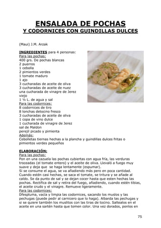 ENSALADA DE POCHAS
  Y CODORNICES CON GUINDILLAS DULCES

(Maui) J.M. Arzak

INGREDIENTES para 4 personas:
Para las pochas:
400 grs. De pochas blancas
2 puerros
1 cebolla
2 pimientos verdes
1 tomate maduro
1 ajo
3 cucharadas de aceite de oliva
3 cucharadas de aceite de nuez
una cucharada de vinagre de Jerez
viejo
1 ½ L. de agua y sal
Para las codornices:
8 codornices de tiro
8 lonchas detocino fresco
3 cucharadas de aceite de oliva
1 copa de vino dulce
1 cucharada de vinagre de Jerez
sal de Maldon
perejil picado y pimienta
Además:
Cebolletas tiernas hechas a la plancha y guindillas dulces fritas o
pimientos verdes pequeños

ELABORACIÓN:
Para las pochas:
Pon en una cazuela las pochas cubiertas con agua fría, las verduras
troceadas (el tomate entero) y el aceite de oliva. Llevaló a fuego muy
suave y deja que se haga lentamente (espumar).
Si se consume el agua, se va añadiendo más pero en poca cantidad.
Cuando estén casi hechas, se saca el tomate, se tritura y se añade al
caldo. Se da punto de sal y se dejan cocer hasta que esten hechas las
pochas. Rectifica de sal y retira del fuego, añadiendo, cuando estén tibias,
el aceite crudo y el vinagre. Remueve ligeramente.
Para las codornices:
Dfespluma, vacía y limpia las codornices, sacando los muslos y las
pechugas (puede pedir al carnicero que lo haga). Albarda las pechugas y
si se quiere también los muslitos con las tiras de tocino. Saltealos en el
aceite en una sartén hasta que tomen color. Una vez dorados, ponlos en


                                                                          75
 