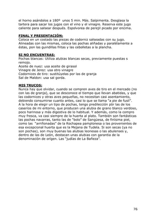 el horno asándolos a 180º unos 5 min. Más. Salpimenta. Desglasa la
tartera para sacar los jugos con el vino y el vinagre. Reserva este jugo
caliente para salsear después. Espolvorea de perejil picado por encima.

FINAL Y PRESENTACIÓN:
Coloca en un costado las piezas de codorniz salseadas con su jugo.
Alineadas con las mismas, coloca las pochas aliñadas y paralélamente a
éstas, pon las guindillas fritas y las cebolletas a la plancha.

SI NO ENCUENTRAS:
Pochas blancas: Utiliza alubias blancas secas, previamente puestas s
remojo.
Aceite de nuez: usa aceite de girasol
Vinagre de Jerez: usa otro vinagre
Codornices de tiro: sustitúyelas por las de granja
Sal de Maldon: usa sal gorda.

MIS TRUCOS:
Nunca hay que olvidar, cuando se compren aves de tiro en el mercado (no
con las de granja), que se desconoce el tiempo que llevan abatidas, y que
las codornices y otras aves pequeñas, no necesitan casi asentamiento,
debiendo consumirse cuanto antes, casi lo que se llama “a pie de fusil”.
A la hora de elegir un tipo de pochas, tengo predilección pòr las de los
caseríos de mi entorno, que producen una alubia de grano blanco verdoso,
poco harinosa y más digestiva de lo habitual. Y además, como la compro
muy fresca, va casi siempre de la huerta al plato. También son fantásticas
las pochas navarras, tanto las de “bolo” de Sangüesa, de finísima piel,
como las “arriñonadas” de la Rochapea pamplonesa o las provenientes de
esa excepcional huerta que es la Mejana de Tudela. Si son secas (ya no
son pochas), son muy buenas las alubias leonesas o las abulenses y,
dentro de las de León, destacan unas alubias con garantia de la
denominación de orígen. Las “judías de La Bañeza”.




                                                                           76
 