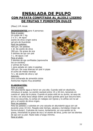 ENSALADA DE PULPO
CON PATATA CONFITADA AL ALIOLI LIGERO
     DE FRUTAS Y PIMENTÓN DULCE
(Maui) J.M. Arzak

INGREDIENTES para 4 personas:
Para el pulpo:
Un pulpo de 1 kg.
2 o 3 L. de agua
aceite de oliva virgen extra
sal gris de Gueránde
Para las patatas:
400 grs. De patatas
1 dl. De aceite de oliva
300 grs. De grasa de oca
5 dientes de ajo con piel
1 L. de agua y sal
Para el alioli:
5 dientes de ajo confitados (aprovecha
los ya cocidos)
2 yemas de huevo
1 pera pelada sin rabo ni pepitas
100 grs. De uvas blancas sin piel ni pipas
el zumo de media naranja
¼ L. de aceite de oliva y sal
Además:
Una cucharada de pimentón dulce
Aceitunas negras muy picaditas

ELABORACIÓN:
Para el pulpo:
Pon abundante agua a hervir en una olla. Cuando esté en ebullición,
introduce el pulpo. La cociión oscilará entre 15 y 20 min, teniendo en
cuenta el peso de la pieza. Cuando el pulpo esté en su punto, se saca de
la olla y se sitúa boca abajo sobre una taza grande para que escurra bien.
Una vez escurrido, lo cortas en rodajas con tijeras y lo aliñas con la sal
gris y el aceite de oliva virgen.
Para las patatas:
Pela las patatas y cuécelas en una cazuela en abundante agua con sal
durante unos 10 min. Pasado este tiempo, sácalas y tornéalas (mejor de
forma tubular). Cuécelas de nuevo, lentamente, en una sartén en la
grasa, mezclando la grasa de oca y el aceite de oliva, junto con los dientes
de ajo con su piel. Hazlo todo a fuego mínimo.
Para el alioli:


                                                                         77
 