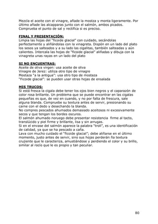 Mezcla el aceite con el vinagre, añade la mostza y monta ligeramente. Por
último añade las alcapparas junto con el salmón, ambos picados.
Comprueba el punto de sal y rectifica si es preciso.

FINAL Y PRESENTACIÓN:
Limpia las hojas del “ficoide glacial” con cuidado, secándolas
perfectamente y aliñándolas con la vinagreta. Dispón en un lado del plato
los sesos ya salteados y a su lado las cigalitas, también salteadas y aún
calientes. Intercala las hojas de “ficoide glacial” aliñadas y dibuja con la
vinagreta unas rayas en un lado del plato

SI NO ENCUENTRAS:
Aceite de oliva virgen: usa aceite de oliva
Vinagre de Jerez: utiliza otro tipo de vinagre
Mostaza “a la antigua”: usa otro tipo de mostaza
“Ficoide glacial”: se pueden usar otras hojas de ensalada

MIS TRUCOS:
Si está fresca la cigala debe tener los ojos bien negros y el caparazón de
color rosa brillante. Un problema que se puede encontrar en las cigalas
pequeñas es que, de vez en cuando, y no por falta de frescura, sale
alguna blanda. Compruebe su textura antes de servir, presionando su
carne con el dedo y desechando la blanda.
No compres pescados ahumados demasiado aceitosos ni excesivamente
secos y que tengan los bordes oscuros.
El salmón ahumado noruego debe presentar resistencia firme al tacto,
translúcido y piel firme y brillante, lisa y sin arrugas.
Si en el envase del salmón aparece la palabra “troll”, es una identificación
de calidad, ya que se ha pescado a caña.
Lava con mucho cuidado el “ficoide glacial”; debe aliñarse en el último
momento, justo antes de servir, sino sus hojas perderán ña textura
crujiente que le caracteriza, amustiándose y perdiendo el color y su brillo,
similar al rocío que le es propio y tan peculiar.




                                                                          80
 