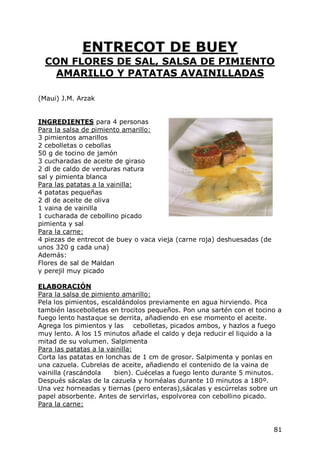ENTRECOT DE BUEY
  CON FLORES DE SAL, SALSA DE PIMIENTO
    AMARILLO Y PATATAS AVAINILLADAS

(Maui) J.M. Arzak


INGREDIENTES para 4 personas
Para la salsa de pimiento amarillo:
3 pimientos amarillos
2 cebolletas o cebollas
50 g de tocino de jamón
3 cucharadas de aceite de giraso
2 dl de caldo de verduras natura
sal y pimienta blanca
Para las patatas a la vainilla:
4 patatas pequeñas
2 dl de aceite de oliva
1 vaina de vainilla
1 cucharada de cebollino picado
pimienta y sal
Para la carne:
4 piezas de entrecot de buey o vaca vieja (carne roja) deshuesadas (de
unos 320 g cada una)
Además:
Flores de sal de Maldan
y perejil muy picado

ELABORACIÓN
Para la salsa de pimiento amarillo:
Pela los pimientos, escaldándolos previamente en agua hirviendo. Pica
también las cebolletas en trocitos pequeños. Pon una sartén con el tocino a
fuego lento hasta que se derrita, añadiendo en ese momento el aceite.
Agrega los pimientos y las cebolletas, picados ambos, y hazlos a fuego
muy lento. A los 15 minutos añade el caldo y deja reducir el liquido a la
mitad de su volumen. Salpimenta
Para las patatas a la vainilla:
Corta las patatas en lonchas de 1 cm de grosor. Salpimenta y ponlas en
una cazuela. Cubrelas de aceite, añadiendo el contenido de la vaina de
vainilla (rascándola    bien). Cuécelas a fuego lento durante 5 minutos.
Después sácalas de la cazuela y hornéalas durante 10 minutos a 180º.
Una vez horneadas y tiernas (pero enteras),sácalas y escúrrelas sobre un
papel absorbente. Antes de servirlas, espolvorea con cebollino picado.
Para la carne:


                                                                         81
 