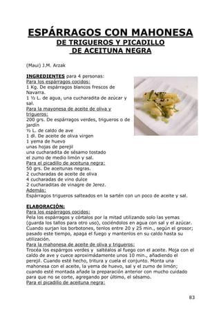 ESPÁRRAGOS CON MAHONESA
             DE TRIGUEROS Y PICADILLO
                 DE ACEITUNA NEGRA

(Maui) J.M. Arzak

INGREDIENTES para 4 personas:
Para los espárragos cocidos:
1 Kg. De espárragos blancos frescos de
Navarra.
1 ½ L. de agua, una cucharadita de azúcar y
sal.
Para la mayonesa de aceite de oliva y
trigueros:
200 grs. De espárragos verdes, trigueros o de
jardín
½ L. de caldo de ave
1 dl. De aceite de oliva virgen
1 yema de huevo
unas hojas de perejil
una cucharadita de sésamo tostado
el zumo de medio limón y sal.
Para el picadillo de aceituna negra:
50 grs. De aceitunas negras.
2 cucharadas de aceite de oliva
4 cucharadas de vino dulce
2 cucharaditas de vinagre de Jerez.
Además:
Espárragos trigueros salteados en la sartén con un poco de aceite y sal.

ELABORACIÓN:
Para los espárragos cocidos:
Pela los espárragos y córtalos por la mitad utilizando solo las yemas
(guarda los tallos para otro uso), cociéndolos en agua con sal y el azúcar.
Cuando surjan los borbotones, tenlos entre 20 y 25 min., según el grosor;
pasado este tiempo, apaga el fuego y mantenlos en su caldo hasta su
utilización.
Para la mahonesa de aceite de oliva y trigueros:
Trocéa los espárrgos verdes y saltéalos al fuego con el aceite. Moja con el
caldo de ave y cuece aproximádamente unos 10 min., añadiendo el
perejil. Cuando esté hecho, tritura y cuela el conjunto. Monta una
mahonesa con el aceite, la yema de huevo, sal y el zumo de limón;
cuando esté montada añade la preparación anterior con mucho cuidado
para que no se corte, agregando por último, el sésamo.
Para el picadillo de aceituna negra:


                                                                           83
 