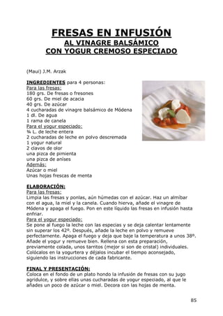 FRESAS EN INFUSIÓN
            AL VINAGRE BALSÁMICO
        CON YOGUR CREMOSO ESPECIADO

(Maui) J.M. Arzak

INGREDIENTES para 4 personas:
Para las fresas:
180 grs. De fresas o fresones
60 grs. De miel de acacia
40 grs. De azúcar
4 cucharadas de vinagre balsámico de Módena
1 dl. De agua
1 rama de canela
Para el yogur especiado:
¾ L. de leche entera
2 cucharadas de leche en polvo descremada
1 yogur natural
2 clavos de olor
una pizca de pimienta
una pizca de aníses
Además:
Azúcar o miel
Unas hojas frescas de menta

ELABORACIÓN:
Para las fresas:
Limpia las fresas y ponlas, aún húmedas con el azúcar. Haz un almíbar
con el agua, la miel y la canela. Cuando hierva, añade el vinagre de
Módena y apaga el fuego. Pon en este líquido las fresas en infusión hasta
enfriar.
Para el yogur especiado:
Se pone al fuego la leche con las especias y se deja calentar lentamente
sin superar los 42º. Después, añade la leche en polvo y remueve
perfectamente. Apaga el fuego y deja que baje la temperatura a unos 38º.
Añade el yogur y remueve bien. Rellena con esta preparación,
previamente colada, unos tarritos (mejor si son de cristal) individuales.
Colócalos en la yogurtera y déjalos incubar el tiempo aconsejado,
siguiendo las instrucciones de cada fabricante.

FINAL Y PRESENTACIÓN:
Coloca en el fondo de un plato hondo la infusión de fresas con su jugo
agridulce, y sobre ellas unas cucharadas de yogur especiado, al que le
añades un poco de azúcar o miel. Decora con las hojas de menta.


                                                                         85
 
