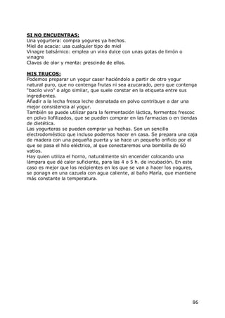 SI NO ENCUENTRAS:
Una yogurtera: compra yogures ya hechos.
Miel de acacia: usa cualquier tipo de miel
Vinagre balsámico: emplea un vino dulce con unas gotas de limón o
vinagre
Clavos de olor y menta: prescinde de ellos.

MIS TRUCOS:
Podemos preparar un yogur caser haciéndolo a partir de otro yogur
natural puro, que no contenga frutas ni sea azucarado, pero que contenga
“bacilo vivo” o algo similar, que suele constar en la etiqueta entre sus
ingredientes.
Añadir a la lecha fresca leche desnatada en polvo contribuye a dar una
mejor consistencia al yogur.
También se puede utilizar para la fermentación láctica, fermentos frescoc
en polvo liofilizados, que se pueden comprar en las farmacias o en tiendas
de dietética.
Las yogurteras se pueden comprar ya hechas. Son un sencillo
electrodoméstico que incluso podemos hacer en casa. Se prepara una caja
de madera con una pequeña puerta y se hace un pequeño orificio por el
que se pasa el hilo eléctrico, al que conectaremos una bombilla de 60
vatios.
Hay quien utiliza el horno, naturalmente sin encender colocando una
lámpara que dé calor suficiente, para las 4 o 5 h. de incubación. En este
caso es mejor que los recipientes en los que se van a hacer los yogures,
se ponagn en una cazuela con agua caliente, al baño María, que mantiene
más constante la temperatura.




                                                                       86
 