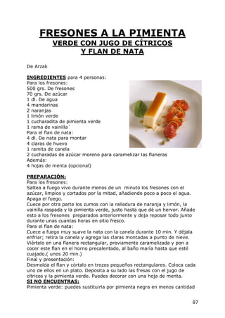 FRESONES A LA PIMIENTA
           VERDE CON JUGO DE CÍTRICOS
                 Y FLAN DE NATA

De Arzak

INGREDIENTES para 4 personas:
Para los fresones:
500 grs. De fresones
70 grs. De azúcar
1 dl. De agua
4 mandarinas
2 naranjas
1 limón verde
1 cucharadita de pimienta verde
1 rama de vainilla´
Para el flan de nata:
4 dl. De nata para montar
4 claras de huevo
1 ramita de canela
2 cucharadas de azúcar moreno para caramelizar las flaneras
Además:
4 hojas de menta (opcional)

PREPARACIÓN:
Para los fresones:
Saltea a fuego vivo durante menos de un minuto los fresones con el
azúcar, limpios y cortados por la mitad, añadiendo poco a poco el agua.
Apaga el fuego.
Cuece por otra parte los zumos con la ralladura de naranja y limón, la
vainilla raspada y la pimienta verde, justo hasta que dé un hervor. Añade
esto a los fresones preparados anteriormente y deja reposar todo junto
durante unas cuantas horas en sitio fresco.
Para el flan de nata:
Cuece a fuego muy suave la nata con la canela durante 10 min. Y déjala
enfriar; retira la canela y agrega las claras montadas a punto de nieve.
Viértelo en una flanera rectangular, previamente caramelizada y pon a
cocer este flan en el horno precalentado, al baño maría hasta que esté
cuajado.( unos 20 min.)
Final y presentación:
Desmolda el flan y córtalo en trozos pequeños rectangulares. Coloca cada
uno de ellos en un plato. Deposita a su lado las fresas con el jugo de
cítricos y la pimienta verde. Puedes decorar con una hoja de menta.
SI NO ENCUENTRAS:
Pimienta verde: puedes sustituirla por pimienta negra en menos cantidad


                                                                       87
 