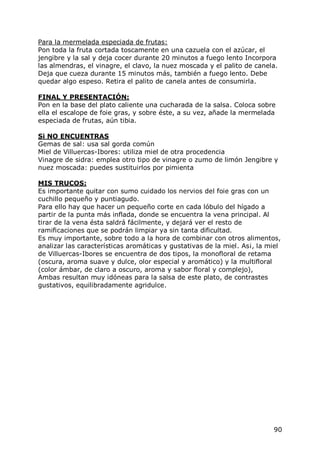 Para la mermelada especiada de frutas:
Pon toda la fruta cortada toscamente en una cazuela con el azúcar, el
jengibre y la sal y deja cocer durante 20 minutos a fuego lento Incorpora
las almendras, el vinagre, el clavo, la nuez moscada y el palito de canela.
Deja que cueza durante 15 minutos más, también a fuego lento. Debe
quedar algo espeso. Retira el palito de canela antes de consumirla.

FINAL Y PRESENTACIÓN:
Pon en la base del plato caliente una cucharada de la salsa. Coloca sobre
ella el escalope de foie gras, y sobre éste, a su vez, añade la mermelada
especiada de frutas, aún tibia.

Si NO ENCUENTRAS
Gemas de sal: usa sal gorda común
Miel de Villuercas-Ibores: utiliza miel de otra procedencia
Vinagre de sidra: emplea otro tipo de vinagre o zumo de limón Jengibre y
nuez moscada: puedes sustituirlos por pimienta

MIS TRUCOS:
Es importante quitar con sumo cuidado los nervios del foie gras con un
cuchillo pequeño y puntiagudo.
Para ello hay que hacer un pequeño corte en cada lóbulo del hígado a
partir de la punta más inflada, donde se encuentra la vena principal. Al
tirar de la vena ésta saldrá fácilmente, y dejará ver el resto de
ramificaciones que se podrán limpiar ya sin tanta dificultad.
Es muy importante, sobre todo a la hora de combinar con otros alimentos,
analizar las características aromáticas y gustativas de la miel. As¡, la miel
de Villuercas-Ibores se encuentra de dos tipos, la monofloral de retama
(oscura, aroma suave y dulce, olor especial y aromático) y la multifloral
(color ámbar, de claro a oscuro, aroma y sabor floral y complejo),
Ambas resultan muy idóneas para la salsa de este plato, de contrastes
gustativos, equilibradamente agridulce.




                                                                          90
 