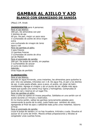 GAMBAS AL AJILLO Y AJO
      BLANCO CON GRANIZADO DE SANDÍA
(Maui) J.M. Arzak

INGREDIENTES para 4 personas:
Para el ajo blanco:
300 grs. De almendras con piel
2 dientes de ajo
40 grs. De pan, mejor un poco seco
3 cucharadas de aceite de oliva virgen
extra
una cucharada de vinagre de Jerez
agua y sal
Para las gambas al ajillo:
3 ajos frescos
12 gambas frescas
3 cucharadas de aceite de oliva
sal de Maldon
Para el granizado de sandía:
200 grs. De pulpa de sandía, sin pepitas
2 cucharaditas de azúcar
el zumo de medio limón
Además:
Unas hojas de perifollo

ELABORACIÓN:
Para el ajo blanco:
Escalda en agua hirviendo, unos instantes, las almendras para quitarles la
piel. Una vez peladas, tritúralas con 1 dl. De agua fría, el pan y los dientes
de ajo. A esta pasta añade, poco a poco, el aceite, sin dejar de batir,
montándolo. Agrega el vinagre y da un punto de sal. Añade más agua
hasta que quede una crema muy ligera y homogénea. Comprueba el
punto de sal y reserva en un lugar frío.
Para las gambas al ajillo:
Pela y corta los ajetes en trozos pequeños. Saltéalos en una sartén con el
aceite durante un minuto y resérvalos.
En la misma sartén, saltea las gambas (previamente peladas pero
conservando la punta de la cola), justo hasta que cambien de color,
agregando al final los ajos y salteando todo junto unos instantes. Sazona
al final.
Para el granizado de sandía:
Licúa la pulpa de sandía y si no hay licuadora, tritúrala y cuela. Disuelve el
azúcar en el zumo de limón. Mezcla ambas preparaciones y llévalas al
congelador unas cuantas horas.



                                                                           91
 