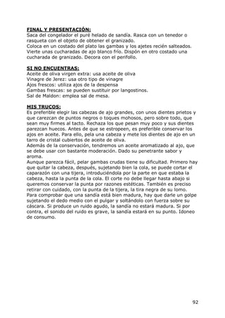 FINAL Y PRESENTACIÓN:
Saca del congelador el puré helado de sandía. Rasca con un tenedor o
rasqueta con el objeto de obtener el granizado.
Coloca en un costado del plato las gambas y los ajetes recién salteados.
Vierte unas cucharadas de ajo blanco frío. Dispón en otro costado una
cucharada de granizado. Decora con el perifollo.

SI NO ENCUENTRAS:
Aceite de oliva virgen extra: usa aceite de oliva
Vinagre de Jerez: usa otro tipo de vinagre
Ajos frescos: utiliza ajos de la despensa
Gambas frescas: se pueden sustituir por langostinos.
Sal de Maldon: emplea sal de mesa.

MIS TRUCOS:
Es preferible elegir las cabezas de ajo grandes, con unos dientes prietos y
que carezcan de puntos negros o toques mohosos, pero sobre todo, que
sean muy firmes al tacto. Rechaza los que pesan muy poco y sus dientes
parezcan huecos. Antes de que se estropeen, es preferible conservar los
ajos en aceite. Para ello, pela una cabeza y mete los dientes de ajo en un
tarro de cristal cubiertos de aceite de oliva.
Además de la conservación, tendremos un aceite aromatizado al ajo, que
se debe usar con bastante moderación. Dado su penetrante sabor y
aroma.
Aunque parezca fácil, pelar gambas crudas tiene su dificultad. Primero hay
que quitar la cabeza, después, sujetando bien la cola, se puede cortar el
caparazón con una tijera, introduciéndola por la parte en que estaba la
cabeza, hasta la punta de la cola. El corte no debe llegar hasta abajo si
queremos conservar la punta por razones estéticas. También es preciso
retirar con cuidado, con la punta de la tijera, la tira negra de su lomo.
Para comprobar que una sandía está bien madura, hay que darle un golpe
sujetando el dedo medio con el pulgar y soltándolo con fuerza sobre su
cáscara. Si produce un ruido agudo, la sandía no estará madura. Si por
contra, el sonido del ruido es grave, la sandía estará en su punto. Idoneo
de consumo.




                                                                           92
 