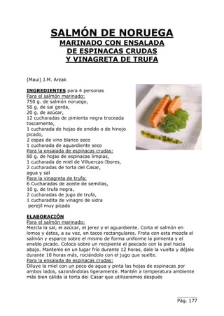 SALMÓN DE NORUEGA
              MARINADO CON ENSALADA
               DE ESPINACAS CRUDAS
               Y VINAGRETA DE TRUFA

(Maui) J.M. Arzak

INGREDIENTES para 4 personas
Para el salmón marinado:
750 g. de salmón noruego,
50 g. de sal gorda,
20 g. de azúcar,
12 cucharadas de pimienta negra troceada
toscamente,
1 cucharada de hojas de eneldo o de hinojo
picado,
2 copas de vino blanco seco
1 cucharada de aguardiente seco
Para la ensalada de espinacas crudas:
80 g. de hojas de espinacas limpias,
1 cucharada de miel de Villuercas-Ibores,
2 cucharadas de torta del Casar,
agua y sal
Para la vinagreta de trufa:
6 Cucharadas de aceite de semillas,
10 g. de trufa negra,
2 cucharadas de jugo de trufa,
1 cucharadita de vinagre de sidra
 perejil muy picado

ELABORACIÓN
Para el salmón marinado:
Mezcla la sal, el azúcar, el jerez y el aguardiente. Corta el salmón en
lomos y éstos, a su vez, en tacos rectangulares. Frota con esta mezcla el
salmón y esparce sobre el mismo de forma uniforme la pimienta y el
eneldo picado. Coloca sobre un recipiente el pescado con la piel hacia
abajo. Mantenlo en un lugar frío durante 12 horas, dale la vuelta y déjalo
durante 10 horas más, rociándolo con el jugo que suelte.
Para la ensalada de espinacas crudas:
Diluye la miel con un poco de agua y pinta las hojas de espinacas por
ambos lados, sazonándolas ligeramente. Mantén a temperatura ambiente
más bien cálida la torta de¡ Casar que utilizaremos después




                                                                  Pág. 177
 