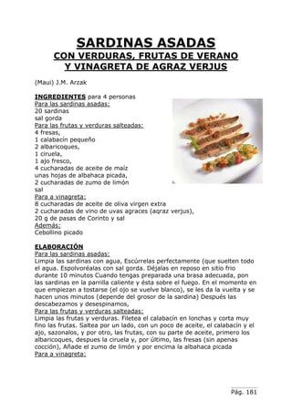 SARDINAS ASADAS
      CON VERDURAS, FRUTAS DE VERANO
        Y VINAGRETA DE AGRAZ VERJUS
(Maui) J.M. Arzak

INGREDIENTES para 4 personas
Para las sardinas asadas:
20 sardinas
sal gorda
Para las frutas y verduras salteadas:
4 fresas,
1 calabacín pequeño
2 albaricoques,
1 ciruela,
1 ajo fresco,
4 cucharadas de aceite de maíz
unas hojas de albahaca picada,
2 cucharadas de zumo de limón
sal
Para a vinagreta:
8 cucharadas de aceite de oliva virgen extra
2 cucharadas de vino de uvas agraces (aqraz verjus),
20 g de pasas de Corinto y sal
Además:
Cebollino picado

ELABORACIÓN
Para las sardinas asadas:
Limpia las sardinas con agua, Escúrrelas perfectamente (que suelten todo
el agua. Espolvoréalas con sal gorda. Déjalas en reposo en sitio frio
durante 10 minutos Cuando tengas preparada una brasa adecuada, pon
las sardinas en la parrilla caliente y ésta sobre el fuego. En el momento en
que empiezan a tostarse (el ojo se vuelve blanco), se les da la vuelta y se
hacen unos minutos (depende del grosor de la sardina) Después las
descabezamos y desespinamos,
Para las frutas y verduras salteadas:
Limpia las frutas y verduras. Filetea el calabacín en lonchas y corta muy
fino las frutas. Saltea por un lado, con un poco de aceite, el calabacín y el
ajo, sazonalos, y por otro, las frutas, con su parte de aceite, primero los
albaricoques, despues la ciruela y, por último, las fresas (sin apenas
cocción), Añade el zumo de limón y por encima la albahaca picada
Para a vinagreta:




                                                                    Pág. 181
 
