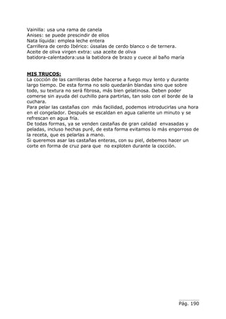 Vainilla: usa una rama de canela
Anises: se puede prescindir de ellos
Nata líquida: emplea leche entera
Carrillera de cerdo Ibérico: ússalas de cerdo blanco o de ternera.
Aceite de oliva virgen extra: usa aceite de oliva
batidora-calentadora:usa la batidora de brazo y cuece al baño maría


MIS TRUCOS:
La cocción de las carrilleras debe hacerse a fuego muy lento y durante
largo tiempo. De esta forma no solo quedarán blandas sino que sobre
todo, su textura no será fibrosa, más bien gelatinosa. Deben poder
comerse sin ayuda del cuchillo para partirlas, tan solo con el borde de la
cuchara.
Para pelar las castañas con más facilidad, podemos introducirlas una hora
en el congelador. Después se escaldan en agua caliente un minuto y se
refrescan en agua fría.
De todas formas, ya se venden castañas de gran calidad envasadas y
peladas, incluso hechas puré, de esta forma evitamos lo más engorroso de
la receta, que es pelarlas a mano.
Si queremos asar las castañas enteras, con su piel, debemos hacer un
corte en forma de cruz para que no exploten durante la cocción.




                                                                 Pág. 190
 