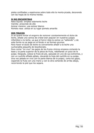 pieles confitadas y espolvorea sobre todo ello la menta picada, decorando
con las hojas de la misma hierba.

Si NO ENCUENTRAS
Nata líquida: emplea solamente leche
Vainilla: prescinde de ella
Azúcar moreno: usa azúcar blanco
Pomelo rosa: utiliza en su lugar pomelo amarillo

MIS TRUCOS
Si se quiere evitar el engorro de remover constantemente el dulce de
leche, añade una canica de cristal (tan popular en nuestros juegos
infantiles) a la leche, ya que el hervir ésta la canica va "saltando” y de
esta forma no se pega en el fondo ni se forman grumos
Para hacer el dulce de leche es conveniente añadir a la leche una
cucharadita pequeña de bicarbonato.
Para cortar "en vivo" los gajos de los frutos citricos empieza cortando la
base y la parte superior de la pieza de fruta, rebañando un poco de la
pulpa. Después, coloca la fruta de pie, apoyada en uno de sus extremos, y
con un cuchillo afilado pélala, clavando la hoja del cuchillo en su pulpa.
Una vez pelada en vivo (sin la parte blanca de la pulpa), corta los gajos,
cogiendo la fruta con una mano y con la otra cortando de arriba abajo,
recorriendo la piel que los separa.




                                                                  Pág. 50
 