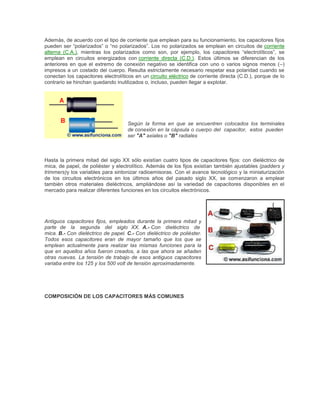 Además, de acuerdo con el tipo de corriente que emplean para su funcionamiento, los capacitores fijos
pueden ser “polarizados” o “no polarizados”. Los no polarizados se emplean en circuitos de corriente
alterna (C.A.), mientras los polarizados como son, por ejemplo, los capacitores “electrolíticos”, se
emplean en circuitos energizados con corriente directa (C.D.). Estos últimos se diferencian de los
anteriores en que el extremo de conexión negativo se identifica con uno o varios signos menos (–)
impresos a un costado del cuerpo. Resulta estrictamente necesario respetar esa polaridad cuando se
conectan los capacitores electrolíticos en un circuito eléctrico de corriente directa (C.D.), porque de lo
contrario se hinchan quedando inutilizados o, incluso, pueden llegar a explotar.

Según la forma en que se encuentren colocados los terminales
de.conexión en la cápsula o cuerpo del capacitor, estos pueden
ser."A" axiales o "B" radiales

Hasta la primera mitad del siglo XX sólo existían cuatro tipos de capacitores fijos: con dieléctrico de
mica, de papel, de poliéster y electrolítico. Además de los fijos existían también ajustables (padders y
trimmers)y los variables para sintonizar radioemisoras. Con el avance tecnológico y la miniaturización
de los circuitos electrónicos en los últimos años del pasado siglo XX, se comenzaron a emplear
también otros materiales dieléctricos, ampliándose así la variedad de capacitores disponibles en el
mercado para realizar diferentes funciones en los circuitos electrónicos.

Antiguos capacitores fijos, empleados durante la primera mitad y
parte de la segunda del siglo XX. A.- Con dieléctrico de
mica..B.- Con dieléctrico de papel. C.- Con dieléctrico de poliéster.
Todos esos capacitores eran de mayor tamaño que los que se
emplean actualmente para realizar las mismas funciones para la
que en aquellos años fueron creados, a las que ahora se añaden
otras nuevas. La tensión de trabajo de esos antiguos capacitores
variaba entre los 125 y los 500 volt de tensión aproximadamente.

COMPOSICIÓN DE LOS CAPACITORES MÁS COMUNES

 