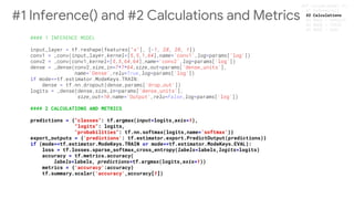 #### 2 CALCULATIONS AND METRICS
predictions = {"classes": tf.argmax(input=logits,axis=1),
"logits": logits,
"probabilities": tf.nn.softmax(logits,name='softmax')}
export_outputs = {'predictions': tf.estimator.export.PredictOutput(predictions)}
if (mode==tf.estimator.ModeKeys.TRAIN or mode==tf.estimator.ModeKeys.EVAL):
loss = tf.losses.sparse_softmax_cross_entropy(labels=labels,logits=logits)
accuracy = tf.metrics.accuracy(
labels=labels, predictions=tf.argmax(logits,axis=1))
metrics = {'accuracy':accuracy}
tf.summary.scalar('accuracy',accuracy[1])
#1 Inference() and #2 Calculations and Metrics #2 Calculations
 