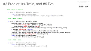 #### 4 MODE = TRAIN
if mode == tf.estimator.ModeKeys.TRAIN:
learning_rate = tf.train.exponential_decay(
params['learning_rate'],tf.train.get_global_step(),
decay_steps=100000,decay_rate=0.96)
optimizer = tf.train.GradientDescentOptimizer(learning_rate=learning_rate)
if params['replicate']==True:
optimizer = tf.contrib.estimator.TowerOptimizer(optimizer)
train_op = optimizer.minimize(loss=loss,global_step=tf.train.get_global_step())
tf.summary.scalar('learning_rate', learning_rate)
return tf.estimator.EstimatorSpec(
mode=mode, loss=loss, train_op=train_op)
#3 Predict, #4 Train, and #5 Eval #4 MODE = TRAIN
 
