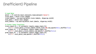 (Inefficient) Pipeline
# Load Data
mnist = tf.contrib.learn.datasets.load_dataset("mnist")
train_data = mnist.train.images
train_labels = np.asarray(mnist.train.labels, dtype=np.int32)
eval_data = mnist.test.images
eval_labels = np.asarray(mnist.test.labels, dtype=np.int32)
# Create Input Functions
train_input_fn = tf.estimator.inputs.numpy_input_fn(
x={"x": train_data},y=train_labels,batch_size=100,num_epochs=None,shuffle=True)
eval_input_fn = tf.estimator.inputs.numpy_input_fn(
x={"x": eval_data},y=eval_labels,num_epochs=1,shuffle=False)
pred_input_fn = tf.estimator.inputs.numpy_input_fn(
x={"x": eval_data},num_epochs=1,shuffle=False)
 