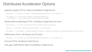 Distributed Accelerator Options
replicate_model_fn (TF1.5+; Naive Consolidation; Single Server)
distribute.MirroredStrategy (TF1.8+; All-Reduce; Single Server for now)
TPUEstimator (TF1.4+; All-Reduce; 64-TPU pod)
Horovod (TF1.8+; All-Reduce; Multi Server)
multi_gpu_model (Keras; Naive Consolidation; Single Server)
Meet Horovod: Alex Sergeev, Mike Del Balso
 