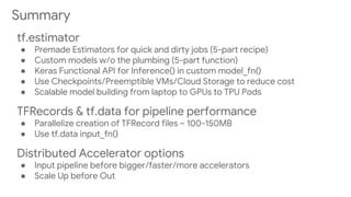 Summary
tf.estimator
● Premade Estimators for quick and dirty jobs (5-part recipe)
● Custom models w/o the plumbing (5-part function)
● Keras Functional API for Inference() in custom model_fn()
● Use Checkpoints/Preemptible VMs/Cloud Storage to reduce cost
● Scalable model building from laptop to GPUs to TPU Pods
TFRecords & tf.data for pipeline performance
● Parallelize creation of TFRecord files ~ 100-150MB
● Use tf.data input_fn()
Distributed Accelerator options
● Input pipeline before bigger/faster/more accelerators
● Scale Up before Out
 