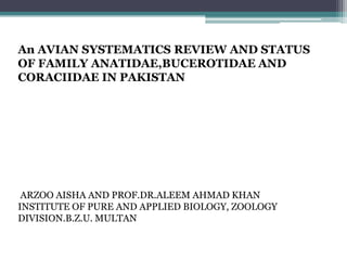 An AVIAN SYSTEMATICS REVIEW AND STATUS
OF FAMILY ANATIDAE,BUCEROTIDAE AND
CORACIIDAE IN PAKISTAN
ARZOO AISHA AND PROF.DR.ALEEM AHMAD KHAN
INSTITUTE OF PURE AND APPLIED BIOLOGY, ZOOLOGY
DIVISION.B.Z.U. MULTAN
 