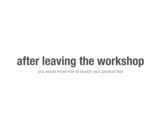 after leaving the workshop 
you would know how to launch your product fast 
 