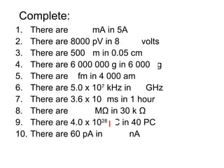 Complete:
1. There are 5000 mA in 5A
2. There are 8000 pV in 8 nanovolts
3. There are 500 μm in 0.05 cm
4. There are 6 000 000 g in 6 000 kg
5. There are 4 fm in 4 000 am
6. There are 5.0 x 107
kHz in 50 GHz
7. There are 3.6 x 106
ms in 1 hour
8. There are 0.030 MΩ in 30 k Ω
9. There are 4.0 x 1028
pC in 40 PC
10. There are 60 pA in 0.060 nA
 