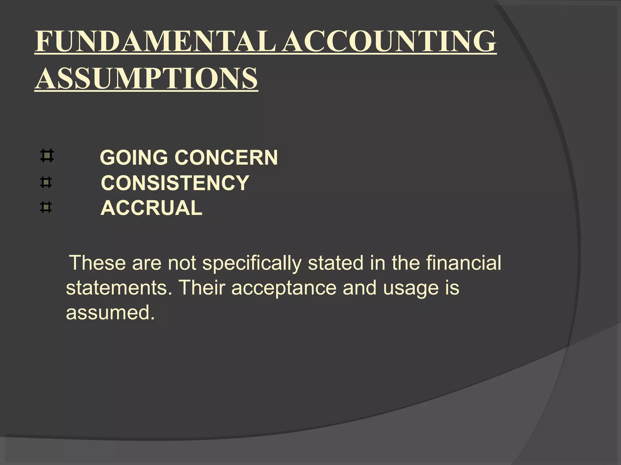 FUNDAMENTALACCOUNTING
ASSUMPTIONS
GOING CONCERN
CONSISTENCY
ACCRUAL
These are not specifically stated in the financial
statements. Their acceptance and usage is
assumed.