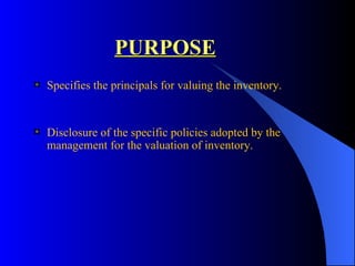 PURPOSE Specifies the principals for valuing the inventory. Disclosure of the specific policies adopted by the management for the valuation of inventory. 