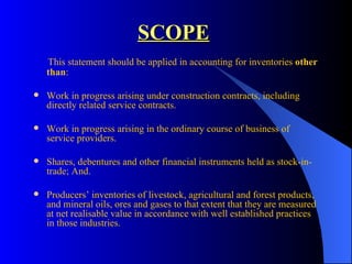 SCOPE This statement should be applied in accounting for inventories  other than : Work in progress arising under construction contracts, including directly related service contracts. Work in progress arising in the ordinary course of business of service providers. Shares, debentures and other financial instruments held as stock-in-trade; And. Producers’ inventories of livestock, agricultural and forest products, and mineral oils, ores and gases to that extent that they are measured at net realisable value in accordance with well established practices in those industries. 