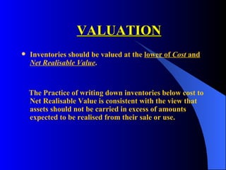 VALUATION Inventories should be valued at the  lower of  Cost  and  Net Realisable Value . The Practice of writing down inventories below cost to Net Realisable Value is consistent with the view that assets should not be carried in excess of amounts expected to be realised from their sale or use.  