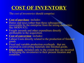 COST OF INVENTORY   The  cost of inventories  should comprise: Cost of purchase : includes: Duties and taxes (other than those subsequently recoverable by the enterprise from the taxing authorities like MODVAT). Freight inwards and other expenditure directly attributable to the acquisition. Cost of conversion : includes: Labour Costs directly related to the production of finished goods Fixed and variable production overheads  that are incurred in converting materials into finished goods. Other costs : included only to the extent they are incurred in bringing the inventories to their present location and condition. 