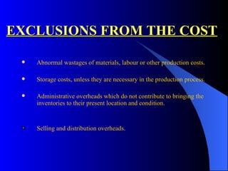 EXCLUSIONS FROM THE COST Abnormal wastages of materials, labour or other production costs. Storage costs, unless they are necessary in the production process. Administrative overheads which do not contribute to bringing the inventories to their present location and condition. Selling and distribution overheads. 