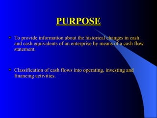 PURPOSE To provide  information about the historical changes in cash and cash equivalents of an enterprise by means of a cash flow statement.   Classification of cash flows  into operating, investing and financing activities. 