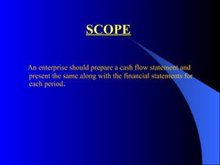 SCOPE An enterprise should prepare a cash flow statement and present the same along with the financial statements for each period .   