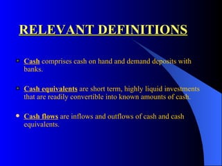 RELEVANT DEFINITIONS Cash  comprises cash on hand and demand deposits with banks. Cash equivalents  are short term, highly liquid investments that are readily convertible into known amounts of cash . Cash flows  are inflows and outflows of cash and cash equivalents. 