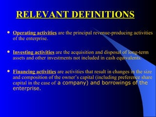 RELEVANT DEFINITIONS Operating activities  are the principal revenue-producing activities of the enterprise.  Investing activities  are the acquisition and disposal of long-term assets and other investments not included in cash equivalents. Financing activities  are activities that result in changes in the size and composition of the owner’s capital (including preference share capital in the case of  a company) and borrowings of the enterprise. 