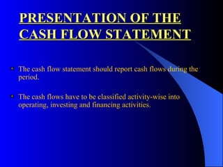 PRESENTATION OF THE CASH FLOW STATEMENT The cash flow statement should report cash flows during the period.  The cash flows have to be classified activity-wise into operating, investing and financing activities.  
