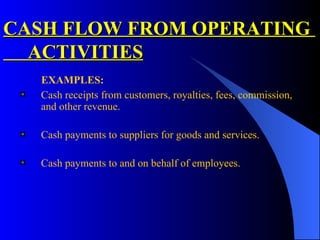 CASH FLOW FROM OPERATING  ACTIVITIES EXAMPLES: Cash receipts from customers, royalties, fees, commission, and other revenue. Cash payments to suppliers for goods and services.  Cash payments to and on behalf of employees.  