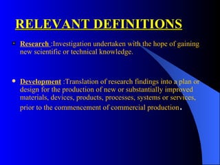 RELEVANT DEFINITIONS Research   : Investigation undertaken with the hope of gaining new scientific or technical knowledge.  Development  :Translation of research findings into a plan or design for the production of new or substantially improved materials, devices, products, processes, systems or services, prior to the commencement of commercial production . 