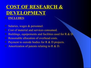 COST OF RESEARCH & DEVELOPMENT INCLUDES : Salaries, wages & personnel. Cost of material and services consumed. Buildings, equipements and facilities used for R & D. Reasonable allocation of overhead costs. Payment to outside bodies for R & D projects. Amortization of patents relating to R & D. 
