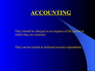 ACCOUNTING   They should be charged as an expense of the period in which they are incurred.  They can be treated as deferred revenue expenditure. 