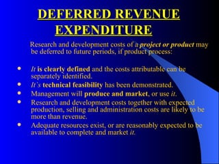 DEFERRED REVENUE   EXPENDITURE   Research and development costs of a  project or product  may be deferred to future periods, if product process: It  is clearly defined  and the costs attributable can be separately identified. It`s   technical feasibility  has been demonstrated. Management will  produce and market , or use  it . Research and development costs together with expected production, selling and administration costs are likely to be more than revenue. Adequate resources exist, or are reasonably expected to be available to complete and market  it. 